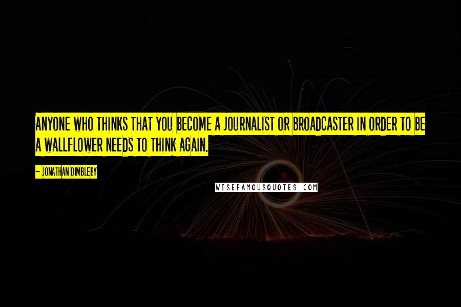 Jonathan Dimbleby Quotes: Anyone who thinks that you become a journalist or broadcaster in order to be a wallflower needs to think again.