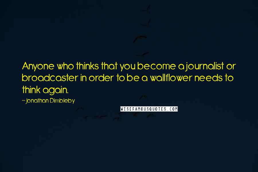 Jonathan Dimbleby Quotes: Anyone who thinks that you become a journalist or broadcaster in order to be a wallflower needs to think again.