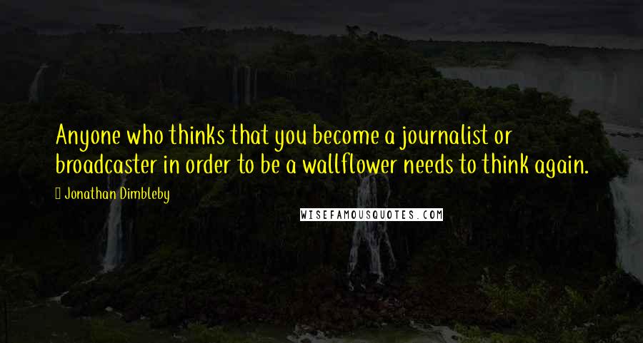 Jonathan Dimbleby Quotes: Anyone who thinks that you become a journalist or broadcaster in order to be a wallflower needs to think again.