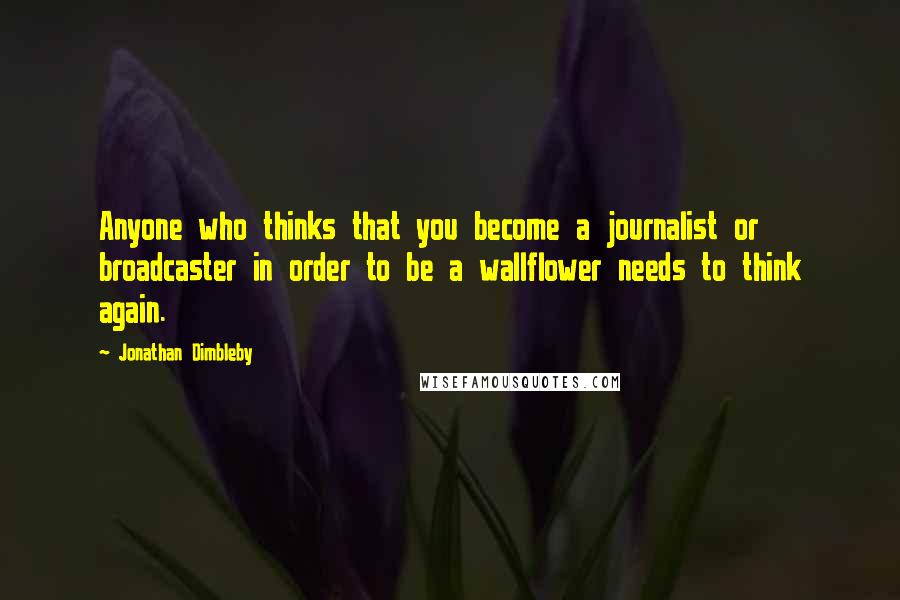 Jonathan Dimbleby Quotes: Anyone who thinks that you become a journalist or broadcaster in order to be a wallflower needs to think again.