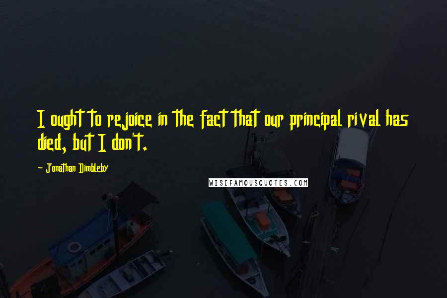 Jonathan Dimbleby Quotes: I ought to rejoice in the fact that our principal rival has died, but I don't.