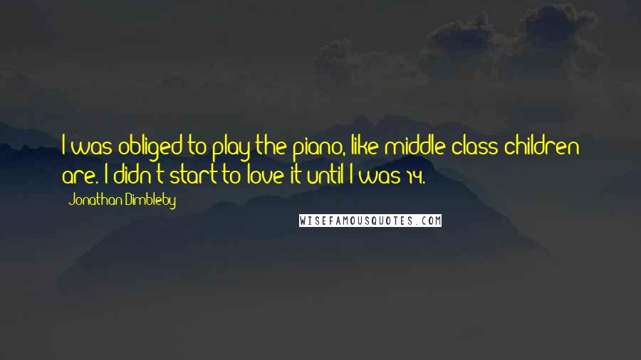 Jonathan Dimbleby Quotes: I was obliged to play the piano, like middle-class children are. I didn't start to love it until I was 14.