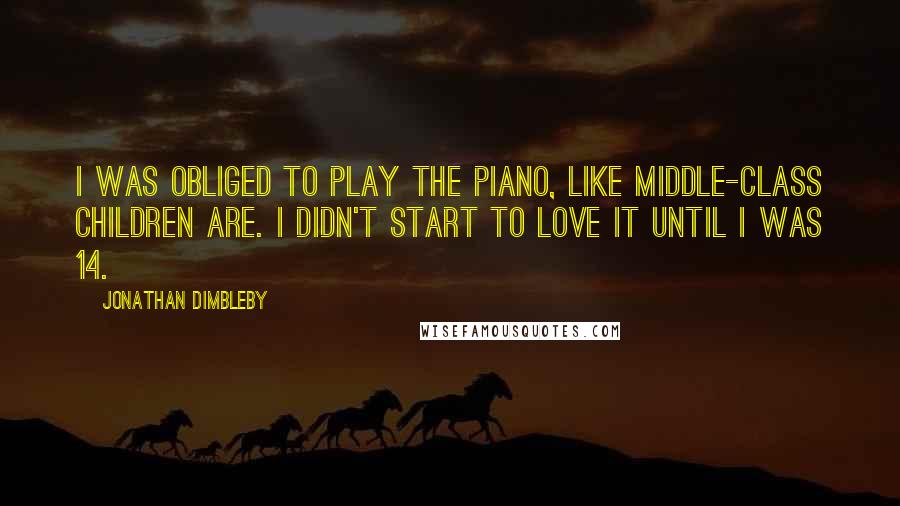 Jonathan Dimbleby Quotes: I was obliged to play the piano, like middle-class children are. I didn't start to love it until I was 14.