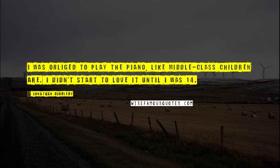 Jonathan Dimbleby Quotes: I was obliged to play the piano, like middle-class children are. I didn't start to love it until I was 14.