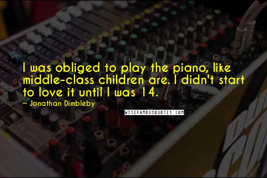 Jonathan Dimbleby Quotes: I was obliged to play the piano, like middle-class children are. I didn't start to love it until I was 14.