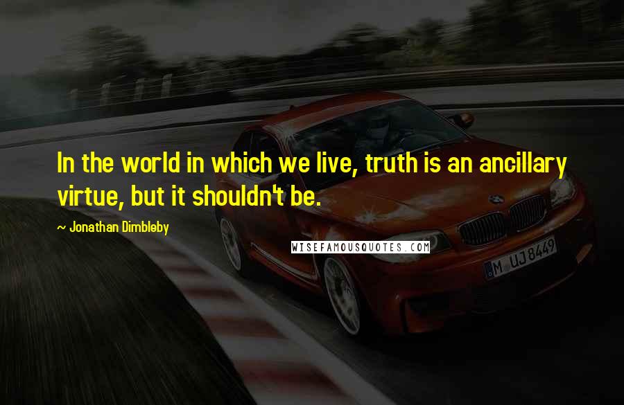 Jonathan Dimbleby Quotes: In the world in which we live, truth is an ancillary virtue, but it shouldn't be.