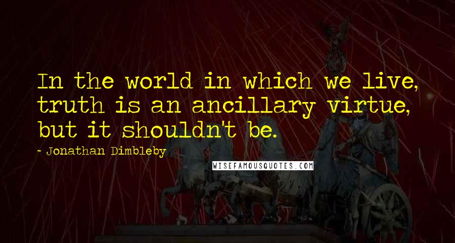 Jonathan Dimbleby Quotes: In the world in which we live, truth is an ancillary virtue, but it shouldn't be.