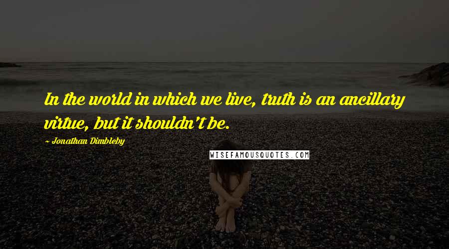 Jonathan Dimbleby Quotes: In the world in which we live, truth is an ancillary virtue, but it shouldn't be.