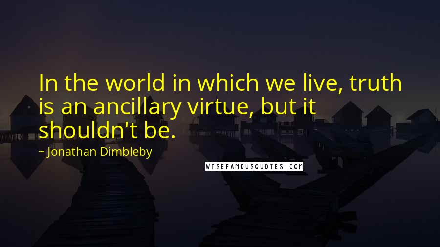 Jonathan Dimbleby Quotes: In the world in which we live, truth is an ancillary virtue, but it shouldn't be.