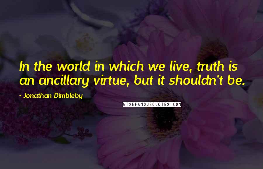 Jonathan Dimbleby Quotes: In the world in which we live, truth is an ancillary virtue, but it shouldn't be.