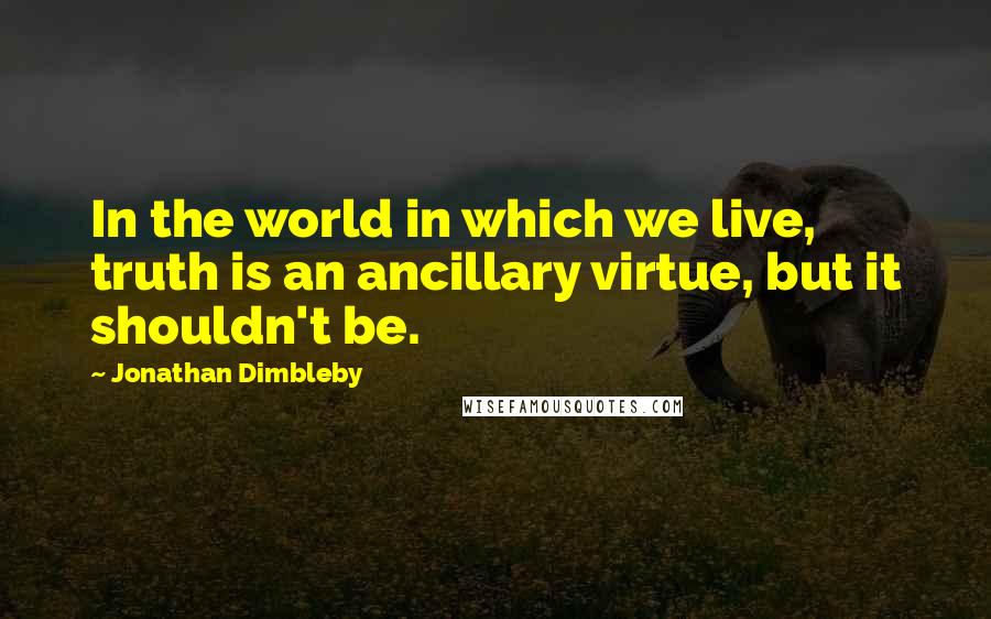 Jonathan Dimbleby Quotes: In the world in which we live, truth is an ancillary virtue, but it shouldn't be.