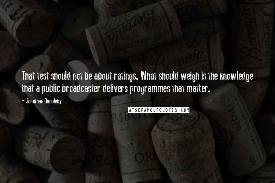 Jonathan Dimbleby Quotes: That test should not be about ratings. What should weigh is the knowledge that a public broadcaster delivers programmes that matter.