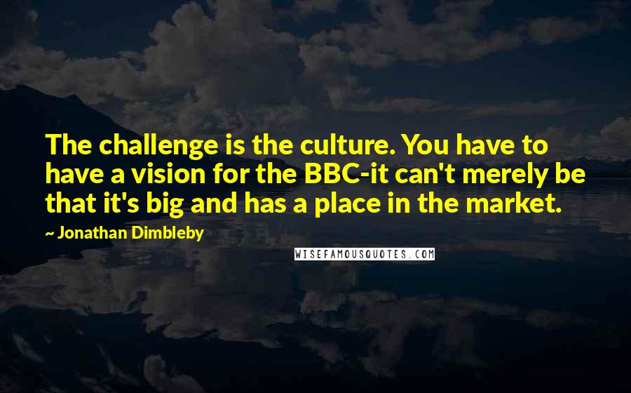 Jonathan Dimbleby Quotes: The challenge is the culture. You have to have a vision for the BBC-it can't merely be that it's big and has a place in the market.