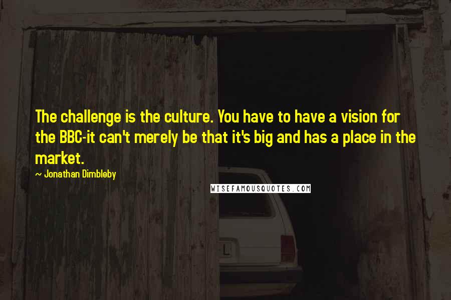 Jonathan Dimbleby Quotes: The challenge is the culture. You have to have a vision for the BBC-it can't merely be that it's big and has a place in the market.