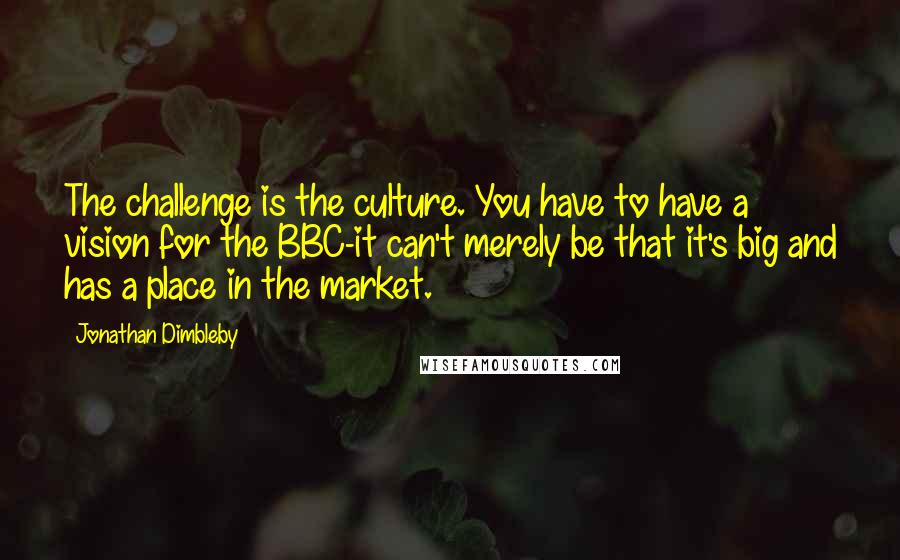 Jonathan Dimbleby Quotes: The challenge is the culture. You have to have a vision for the BBC-it can't merely be that it's big and has a place in the market.