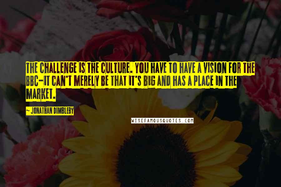 Jonathan Dimbleby Quotes: The challenge is the culture. You have to have a vision for the BBC-it can't merely be that it's big and has a place in the market.