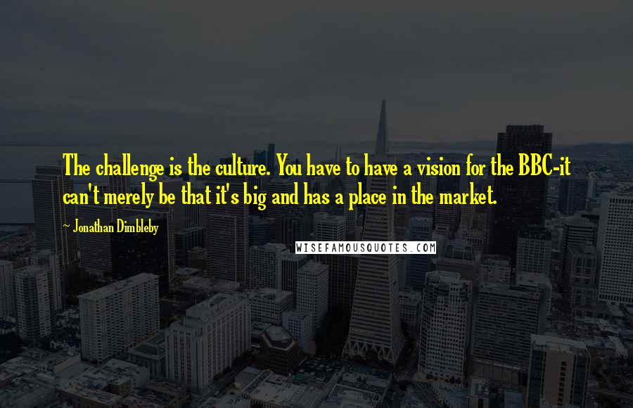 Jonathan Dimbleby Quotes: The challenge is the culture. You have to have a vision for the BBC-it can't merely be that it's big and has a place in the market.
