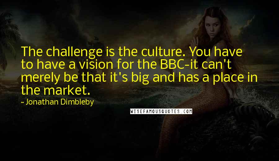 Jonathan Dimbleby Quotes: The challenge is the culture. You have to have a vision for the BBC-it can't merely be that it's big and has a place in the market.