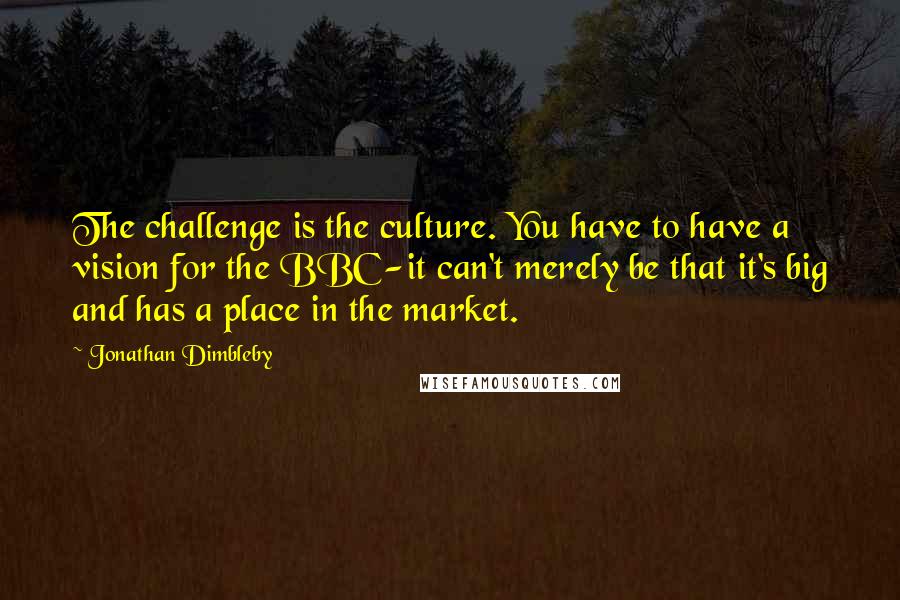Jonathan Dimbleby Quotes: The challenge is the culture. You have to have a vision for the BBC-it can't merely be that it's big and has a place in the market.