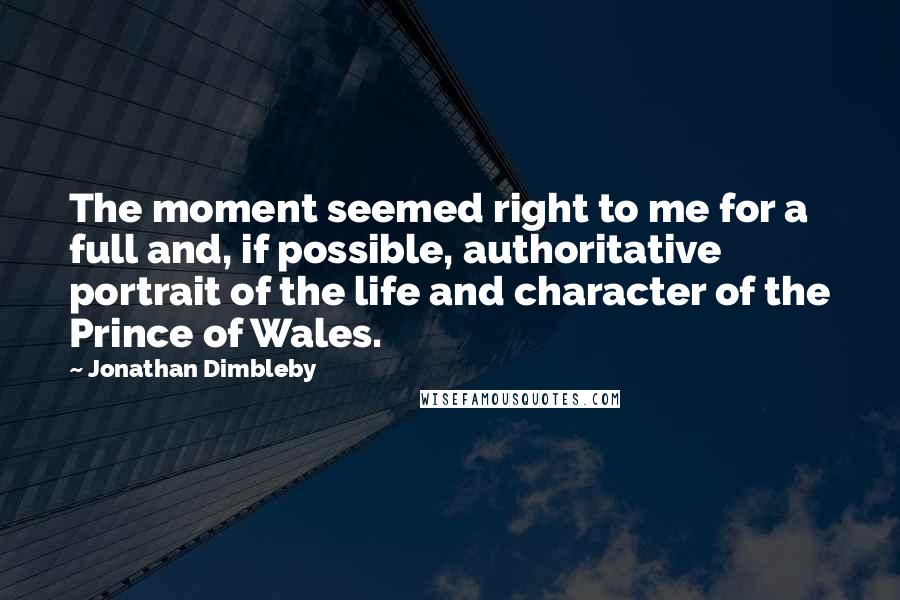 Jonathan Dimbleby Quotes: The moment seemed right to me for a full and, if possible, authoritative portrait of the life and character of the Prince of Wales.