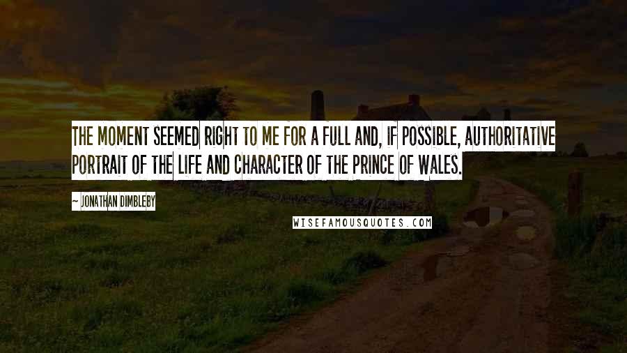 Jonathan Dimbleby Quotes: The moment seemed right to me for a full and, if possible, authoritative portrait of the life and character of the Prince of Wales.