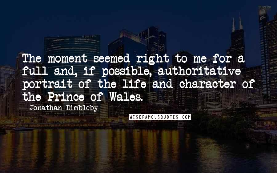 Jonathan Dimbleby Quotes: The moment seemed right to me for a full and, if possible, authoritative portrait of the life and character of the Prince of Wales.