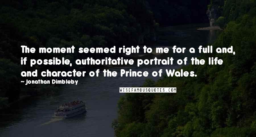 Jonathan Dimbleby Quotes: The moment seemed right to me for a full and, if possible, authoritative portrait of the life and character of the Prince of Wales.