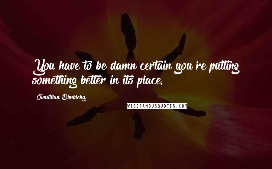 Jonathan Dimbleby Quotes: You have to be damn certain you're putting something better in its place.