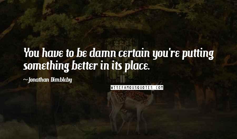 Jonathan Dimbleby Quotes: You have to be damn certain you're putting something better in its place.