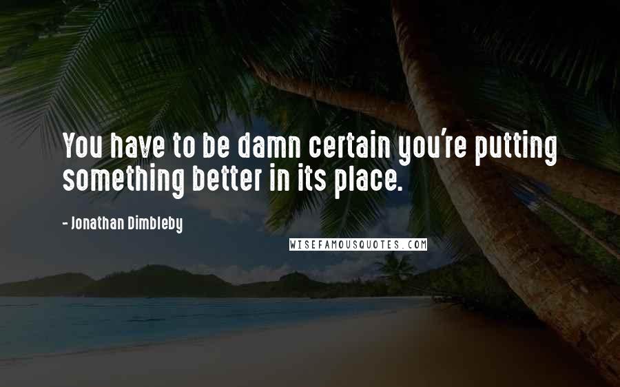 Jonathan Dimbleby Quotes: You have to be damn certain you're putting something better in its place.