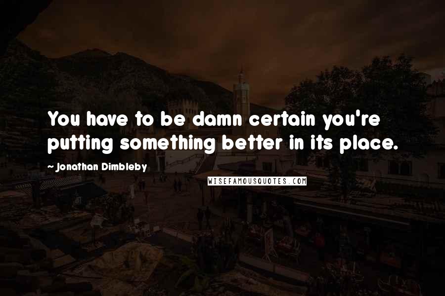 Jonathan Dimbleby Quotes: You have to be damn certain you're putting something better in its place.