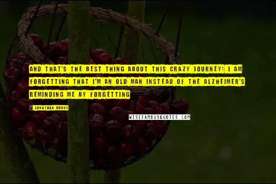 Jonathan Dunne Quotes: And that's the best thing about this crazy journey: I am forgetting that I'm an old man instead of the Alzheimer's reminding me by forgetting