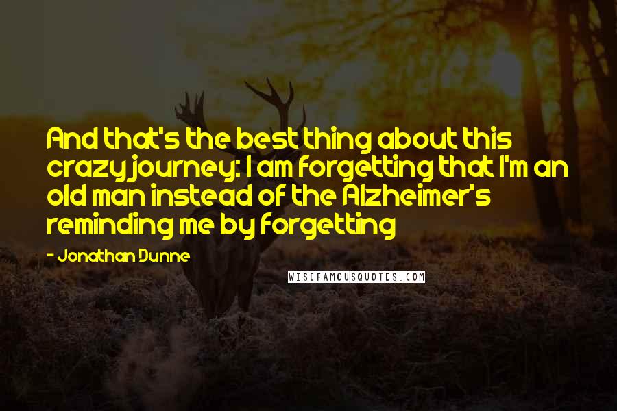 Jonathan Dunne Quotes: And that's the best thing about this crazy journey: I am forgetting that I'm an old man instead of the Alzheimer's reminding me by forgetting