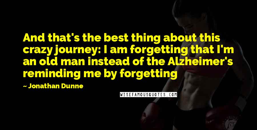 Jonathan Dunne Quotes: And that's the best thing about this crazy journey: I am forgetting that I'm an old man instead of the Alzheimer's reminding me by forgetting