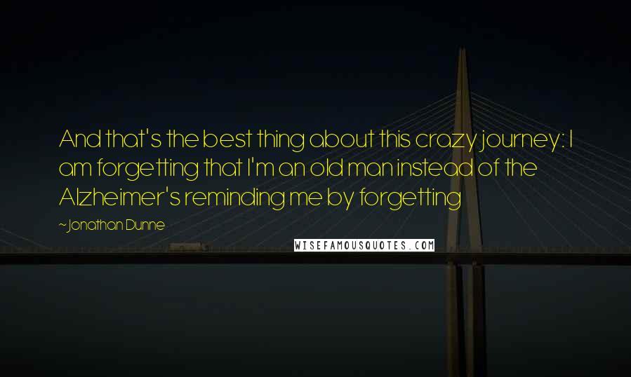 Jonathan Dunne Quotes: And that's the best thing about this crazy journey: I am forgetting that I'm an old man instead of the Alzheimer's reminding me by forgetting