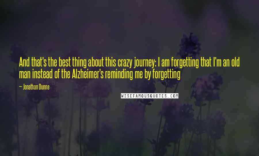 Jonathan Dunne Quotes: And that's the best thing about this crazy journey: I am forgetting that I'm an old man instead of the Alzheimer's reminding me by forgetting