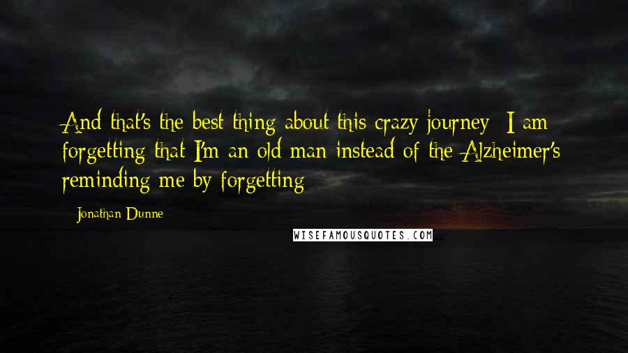 Jonathan Dunne Quotes: And that's the best thing about this crazy journey: I am forgetting that I'm an old man instead of the Alzheimer's reminding me by forgetting