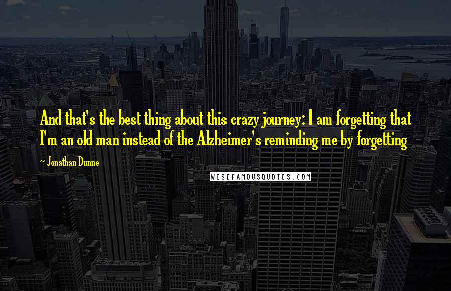 Jonathan Dunne Quotes: And that's the best thing about this crazy journey: I am forgetting that I'm an old man instead of the Alzheimer's reminding me by forgetting
