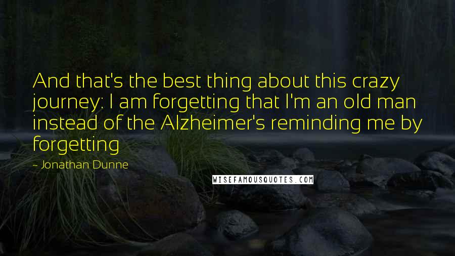 Jonathan Dunne Quotes: And that's the best thing about this crazy journey: I am forgetting that I'm an old man instead of the Alzheimer's reminding me by forgetting