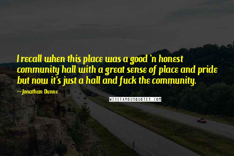Jonathan Dunne Quotes: I recall when this place was a good 'n honest community hall with a great sense of place and pride but now it's just a hall and fuck the community.
