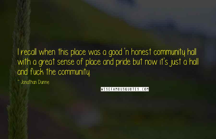 Jonathan Dunne Quotes: I recall when this place was a good 'n honest community hall with a great sense of place and pride but now it's just a hall and fuck the community.