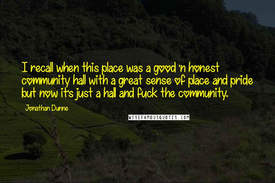 Jonathan Dunne Quotes: I recall when this place was a good 'n honest community hall with a great sense of place and pride but now it's just a hall and fuck the community.