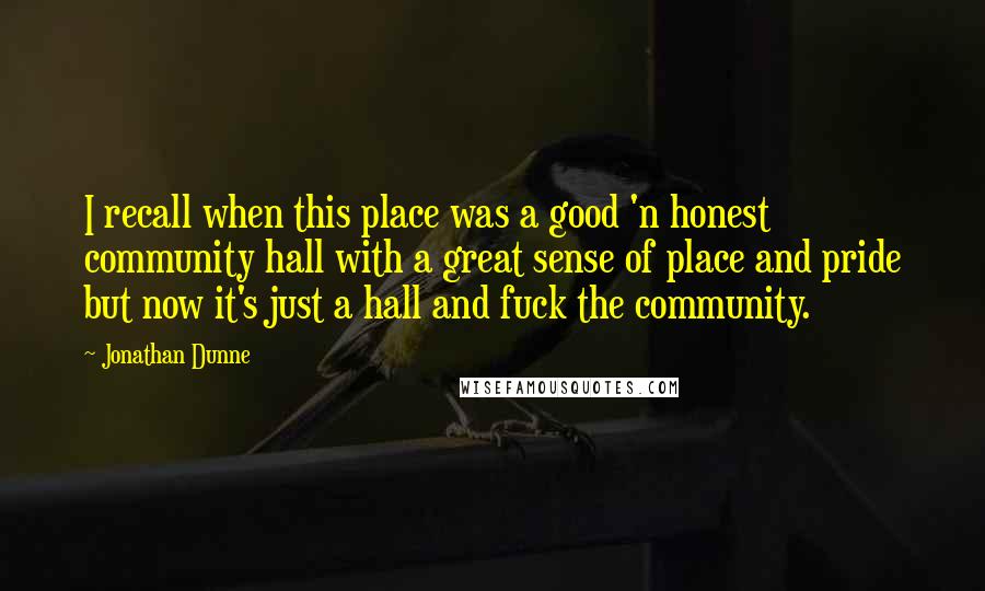 Jonathan Dunne Quotes: I recall when this place was a good 'n honest community hall with a great sense of place and pride but now it's just a hall and fuck the community.