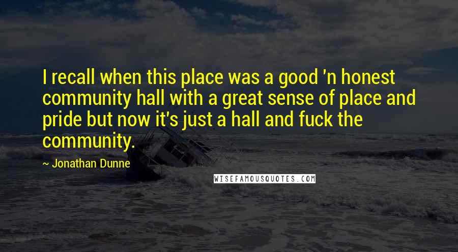 Jonathan Dunne Quotes: I recall when this place was a good 'n honest community hall with a great sense of place and pride but now it's just a hall and fuck the community.