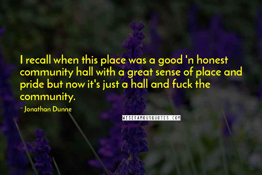 Jonathan Dunne Quotes: I recall when this place was a good 'n honest community hall with a great sense of place and pride but now it's just a hall and fuck the community.