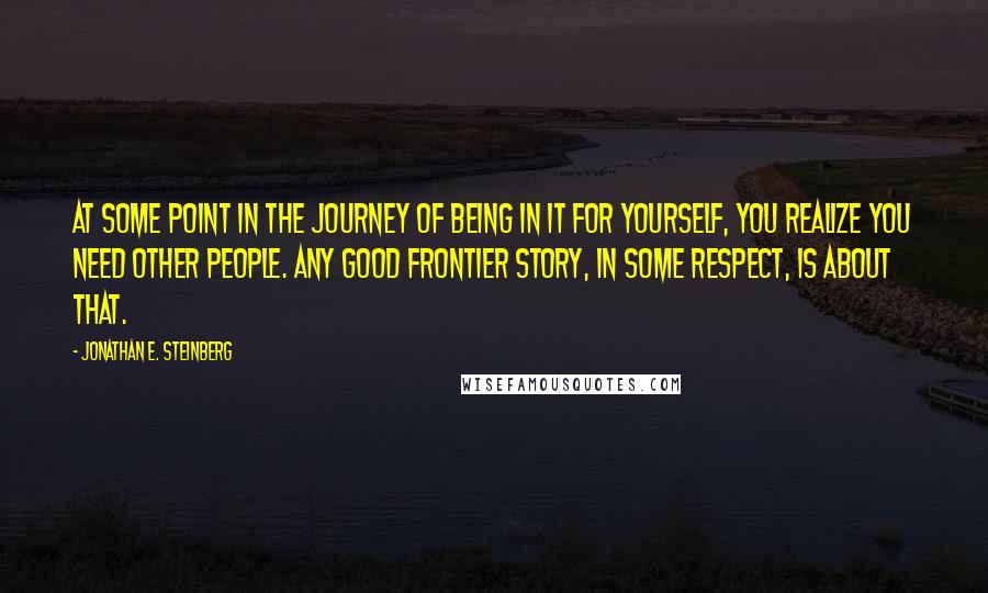 Jonathan E. Steinberg Quotes: At some point in the journey of being in it for yourself, you realize you need other people. Any good frontier story, in some respect, is about that.