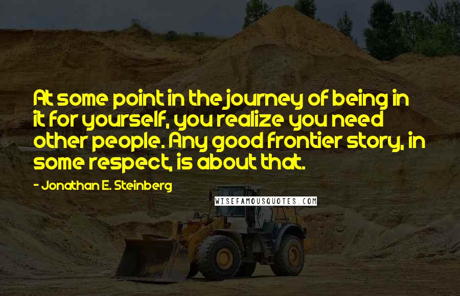 Jonathan E. Steinberg Quotes: At some point in the journey of being in it for yourself, you realize you need other people. Any good frontier story, in some respect, is about that.