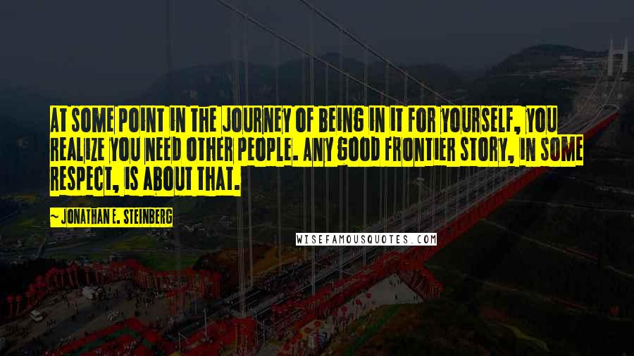 Jonathan E. Steinberg Quotes: At some point in the journey of being in it for yourself, you realize you need other people. Any good frontier story, in some respect, is about that.