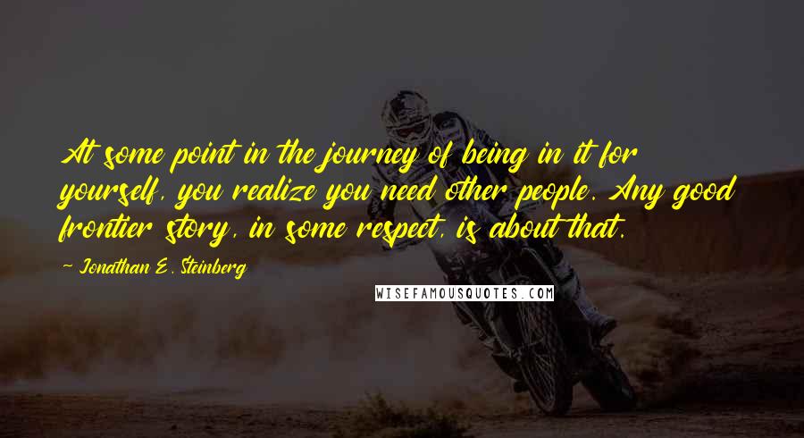 Jonathan E. Steinberg Quotes: At some point in the journey of being in it for yourself, you realize you need other people. Any good frontier story, in some respect, is about that.