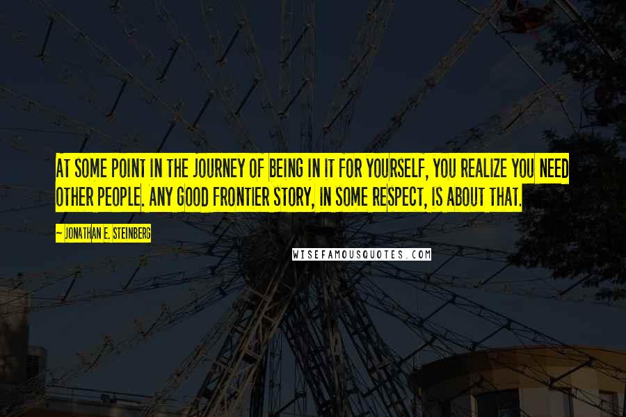 Jonathan E. Steinberg Quotes: At some point in the journey of being in it for yourself, you realize you need other people. Any good frontier story, in some respect, is about that.